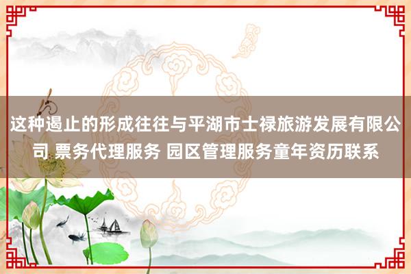 这种遏止的形成往往与平湖市士禄旅游发展有限公司 票务代理服务 园区管理服务童年资历联系