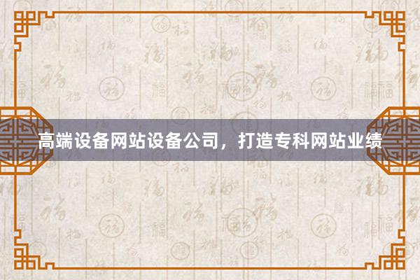 高端设备网站设备公司，打造专科网站业绩